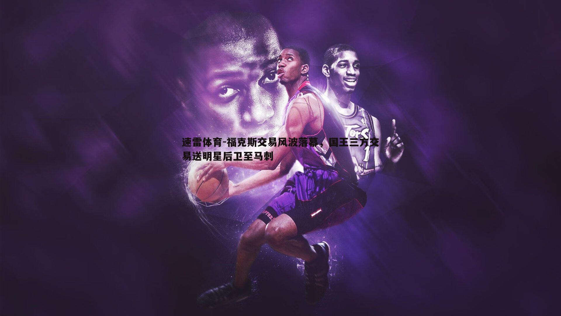 福克斯交易风波落幕,国王三方交易送明星后卫至马刺